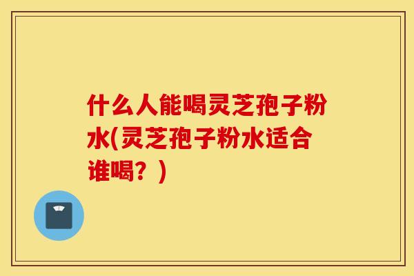 什么人能喝灵芝孢子粉水(灵芝孢子粉水适合谁喝？)