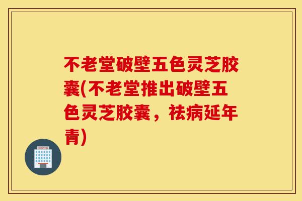 不老堂破壁五色灵芝胶囊(不老堂推出破壁五色灵芝胶囊，祛病延年青)