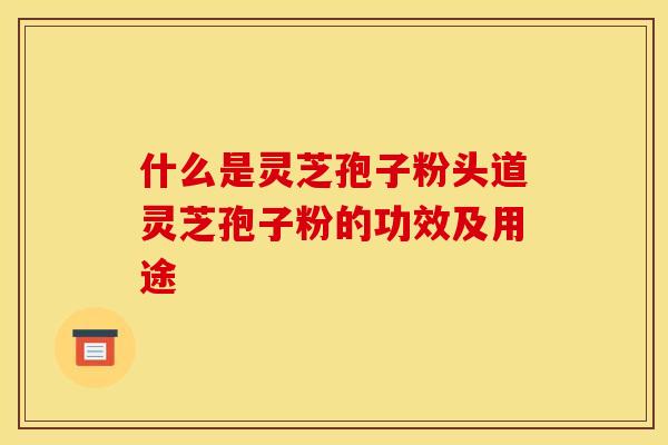 什么是灵芝孢子粉头道灵芝孢子粉的功效及用途
