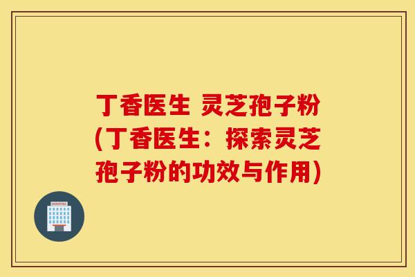 丁香医生 灵芝孢子粉(丁香医生：探索灵芝孢子粉的功效与作用)