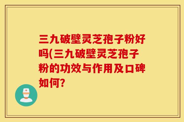 三九破壁灵芝孢子粉好吗(三九破壁灵芝孢子粉的功效与作用及口碑如何？