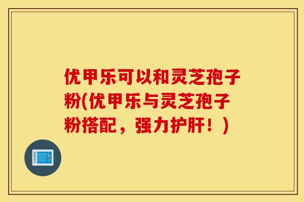 优甲乐可以和灵芝孢子粉(优甲乐与灵芝孢子粉搭配，强力护肝！)