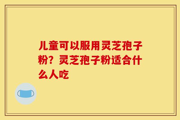 儿童可以服用灵芝孢子粉？灵芝孢子粉适合什么人吃