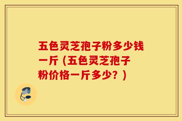 五色灵芝孢子粉多少钱一斤 (五色灵芝孢子粉价格一斤多少？)