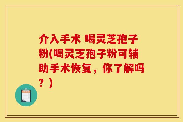 介入手术 喝灵芝孢子粉(喝灵芝孢子粉可辅助手术恢复，你了解吗？)