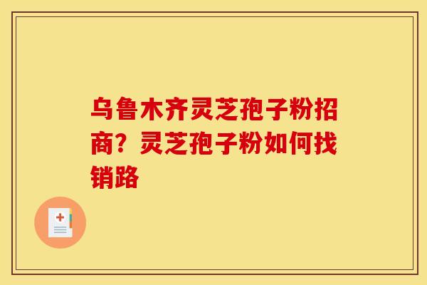 乌鲁木齐灵芝孢子粉招商？灵芝孢子粉如何找销路