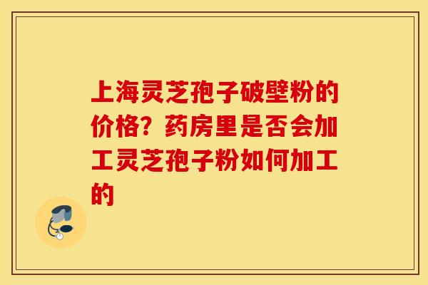 上海灵芝孢子破壁粉的价格？药房里是否会加工灵芝孢子粉如何加工的