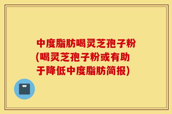 中度脂肪喝灵芝孢子粉(喝灵芝孢子粉或有助于降低中度脂肪简报)