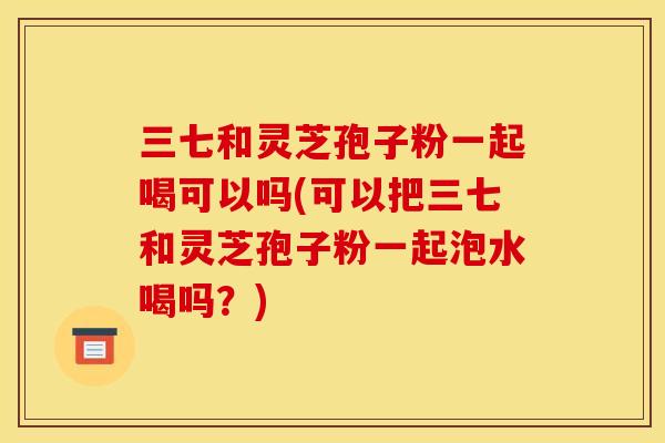 三七和灵芝孢子粉一起喝可以吗(可以把三七和灵芝孢子粉一起泡水喝吗？)