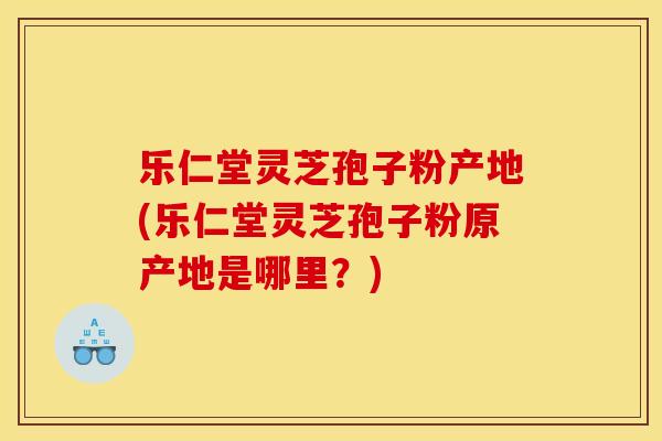 乐仁堂灵芝孢子粉产地(乐仁堂灵芝孢子粉原产地是哪里？)