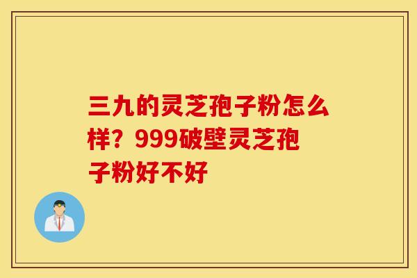 三九的灵芝孢子粉怎么样？999破壁灵芝孢子粉好不好