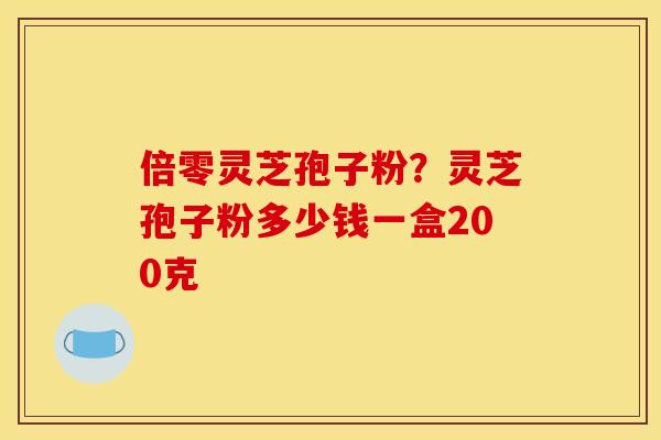 倍零灵芝孢子粉？灵芝孢子粉多少钱一盒200克