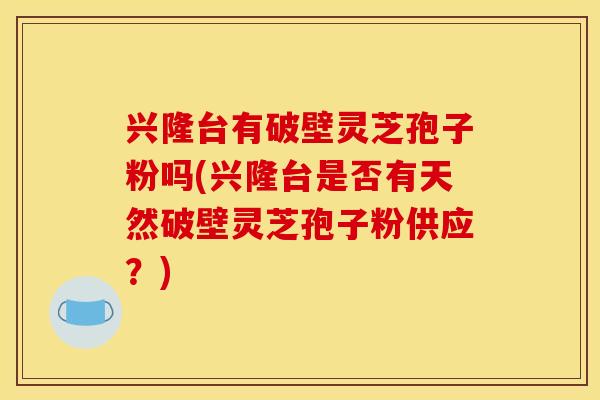 兴隆台有破壁灵芝孢子粉吗(兴隆台是否有天然破壁灵芝孢子粉供应？)