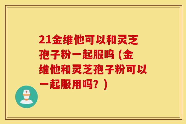 21金维他可以和灵芝孢子粉一起服呜 (金维他和灵芝孢子粉可以一起服用吗？)