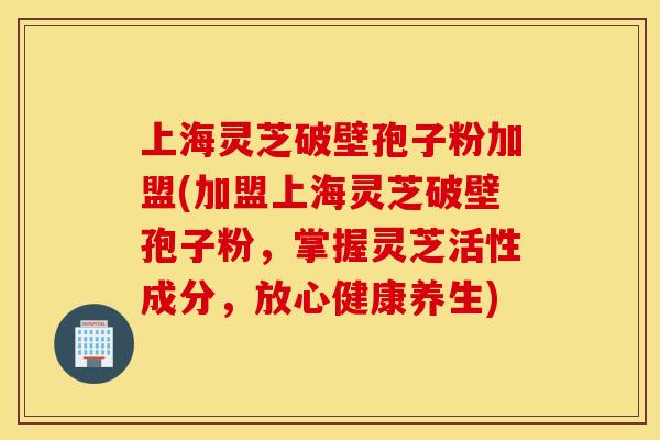 上海灵芝破壁孢子粉加盟(加盟上海灵芝破壁孢子粉，掌握灵芝活性成分，放心健康养生)