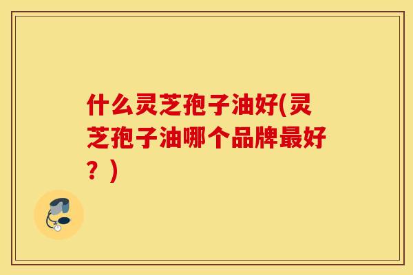 什么灵芝孢子油好(灵芝孢子油哪个品牌好？)