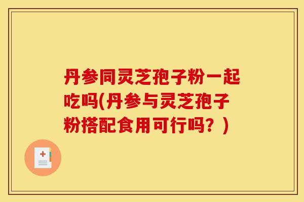 丹参同灵芝孢子粉一起吃吗(丹参与灵芝孢子粉搭配食用可行吗？)