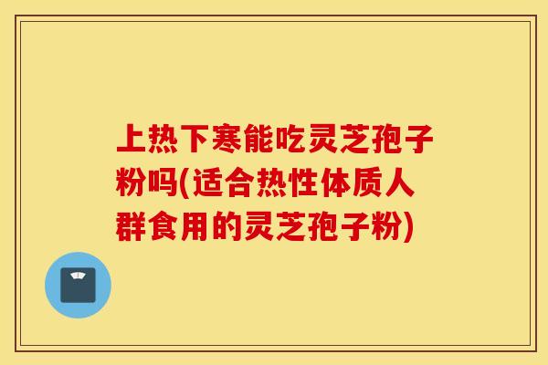 上热下寒能吃灵芝孢子粉吗(适合热性体质人群食用的灵芝孢子粉)