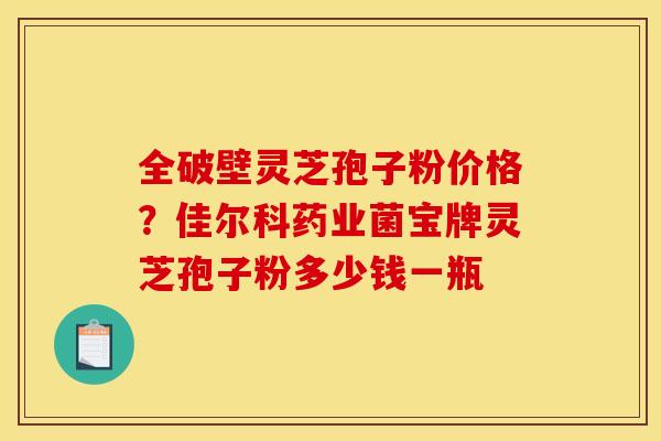 全破壁灵芝孢子粉价格？佳尔科药业菌宝牌灵芝孢子粉多少钱一瓶