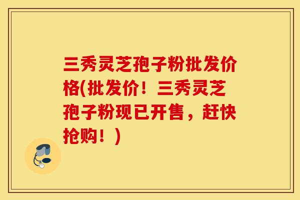 三秀灵芝孢子粉批发价格(批发价！三秀灵芝孢子粉现已开售，赶快抢购！)