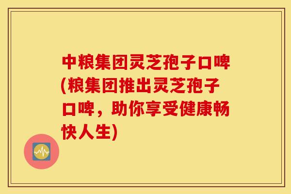 中粮集团灵芝孢子口啤(粮集团推出灵芝孢子口啤，助你享受健康畅快人生)