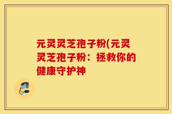 元灵灵芝孢子粉(元灵灵芝孢子粉：拯救你的健康守护神