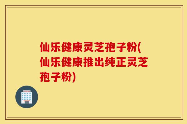 仙乐健康灵芝孢子粉(仙乐健康推出纯正灵芝孢子粉)
