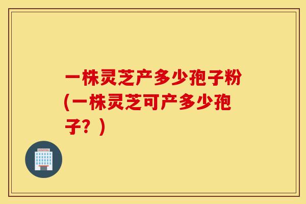 一株灵芝产多少孢子粉(一株灵芝可产多少孢子？)