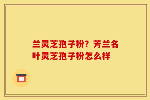 兰灵芝孢子粉？芳兰名叶灵芝孢子粉怎么样
