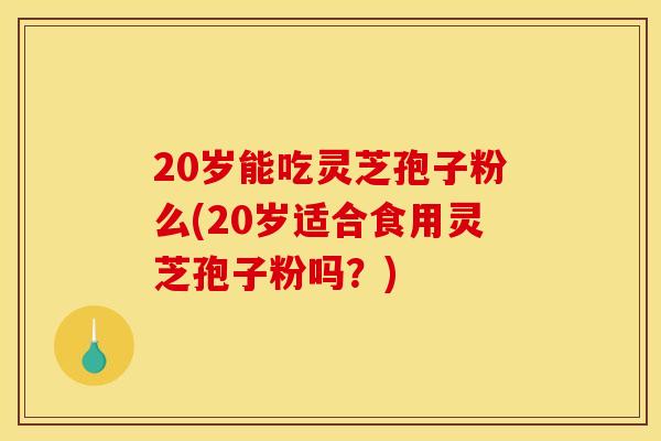 20岁能吃灵芝孢子粉么(20岁适合食用灵芝孢子粉吗？)