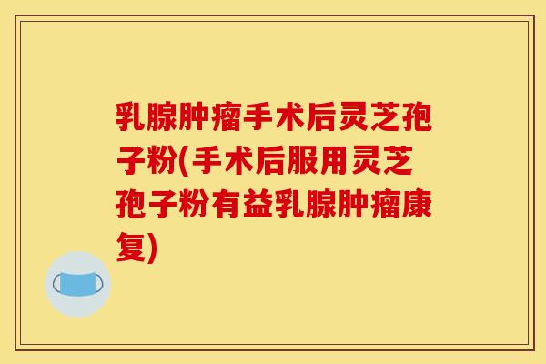 乳腺肿瘤手术后灵芝孢子粉(手术后服用灵芝孢子粉有益乳腺肿瘤康复)