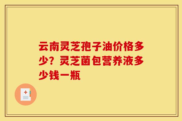 云南灵芝孢子油价格多少？灵芝菌包营养液多少钱一瓶