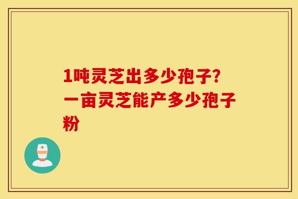 1吨灵芝出多少孢子？一亩灵芝能产多少孢子粉