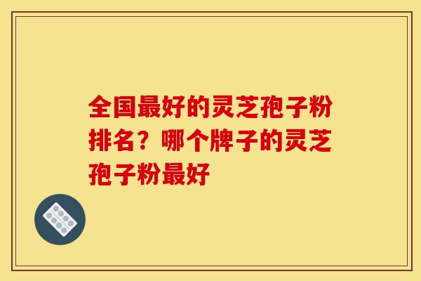全国好的灵芝孢子粉排名？哪个牌子的灵芝孢子粉好
