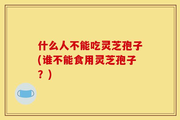 什么人不能吃灵芝孢子(谁不能食用灵芝孢子？)