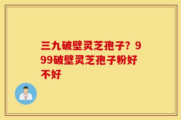 三九破壁灵芝孢子？999破壁灵芝孢子粉好不好