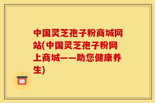中国灵芝孢子粉商城网站(中国灵芝孢子粉网上商城——助您健康养生)
