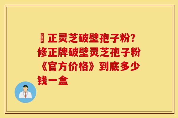 俢正灵芝破壁孢子粉？修正牌破壁灵芝孢子粉《官方价格》到底多少钱一盒