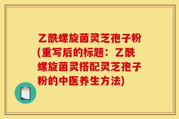 乙酰螺旋菌灵芝孢子粉(重写后的标题：乙酰螺旋菌灵搭配灵芝孢子粉的中医养生方法)
