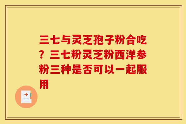 三七与灵芝孢子粉合吃？三七粉灵芝粉西洋参粉三种是否可以一起服用