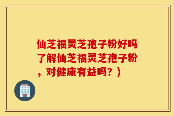 仙芝福灵芝孢子粉好吗了解仙芝福灵芝孢子粉，对健康有益吗？)