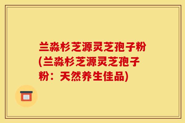 兰淼杉芝源灵芝孢子粉(兰淼杉芝源灵芝孢子粉：天然养生佳品)