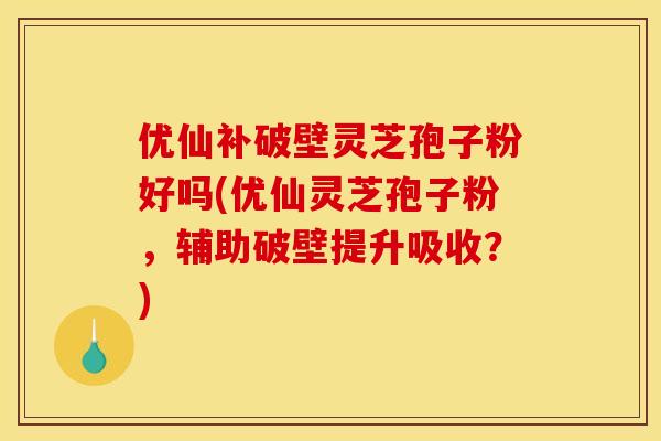 优仙补破壁灵芝孢子粉好吗(优仙灵芝孢子粉，辅助破壁提升吸收？)