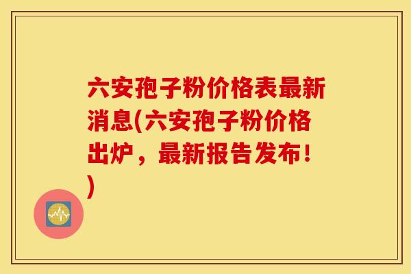 六安孢子粉价格表最新消息(六安孢子粉价格出炉，最新报告发布！)