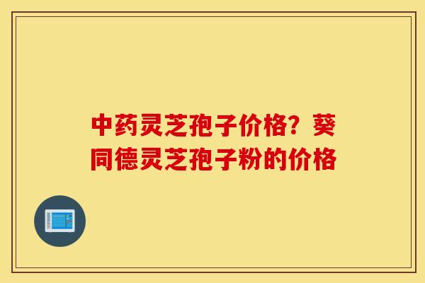 中药灵芝孢子价格？葵同德灵芝孢子粉的价格
