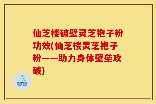 仙芝楼破壁灵芝袍子粉功效(仙芝楼灵芝袍子粉——助力身体壁垒攻破)