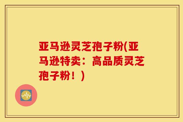 亚马逊灵芝孢子粉(亚马逊特卖：高品质灵芝孢子粉！)