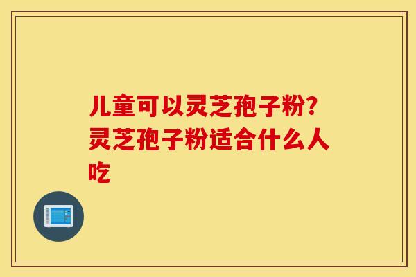 儿童可以灵芝孢子粉？灵芝孢子粉适合什么人吃