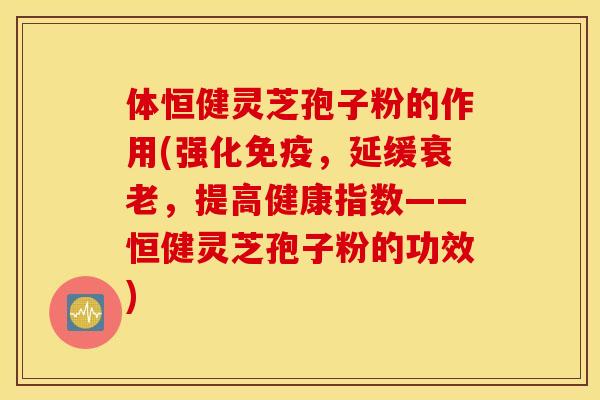 体恒健灵芝孢子粉的作用(强化免疫，延缓衰老，提高健康指数——恒健灵芝孢子粉的功效)