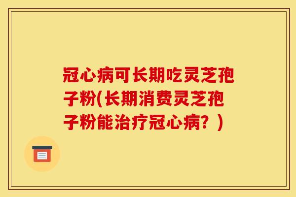 冠心病可长期吃灵芝孢子粉(长期消费灵芝孢子粉能治疗冠心病？)